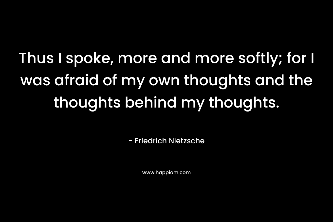 Thus I spoke, more and more softly; for I was afraid of my own thoughts and the thoughts behind my thoughts.