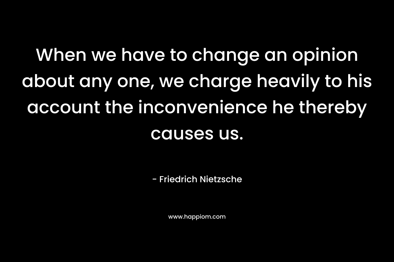 When we have to change an opinion about any one, we charge heavily to his account the inconvenience he thereby causes us.