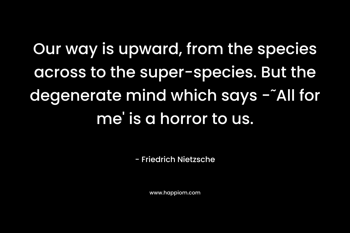 Our way is upward, from the species across to the super-species. But the degenerate mind which says -˜All for me’ is a horror to us. – Friedrich Nietzsche
