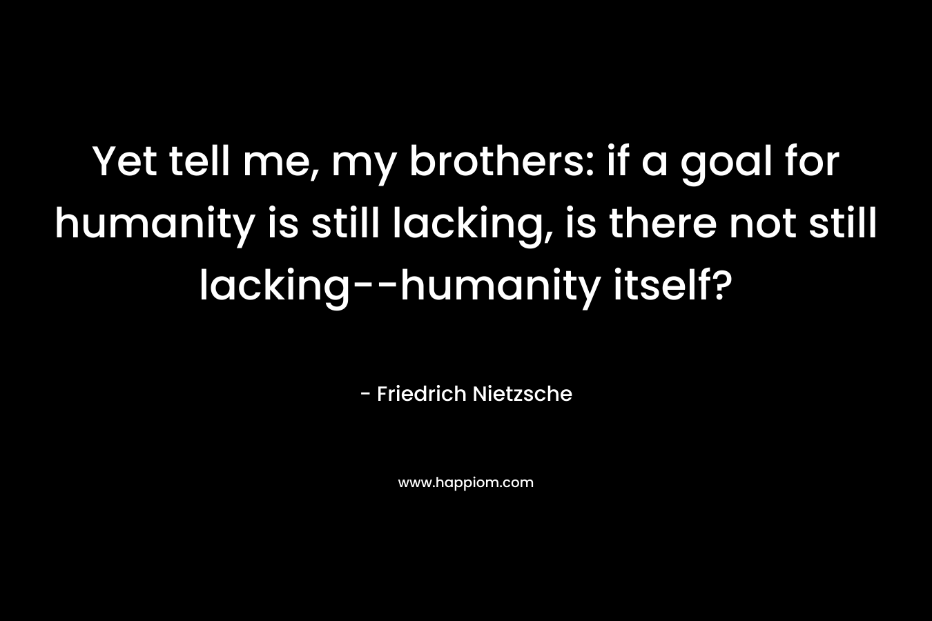 Yet tell me, my brothers: if a goal for humanity is still lacking, is there not still lacking--humanity itself?