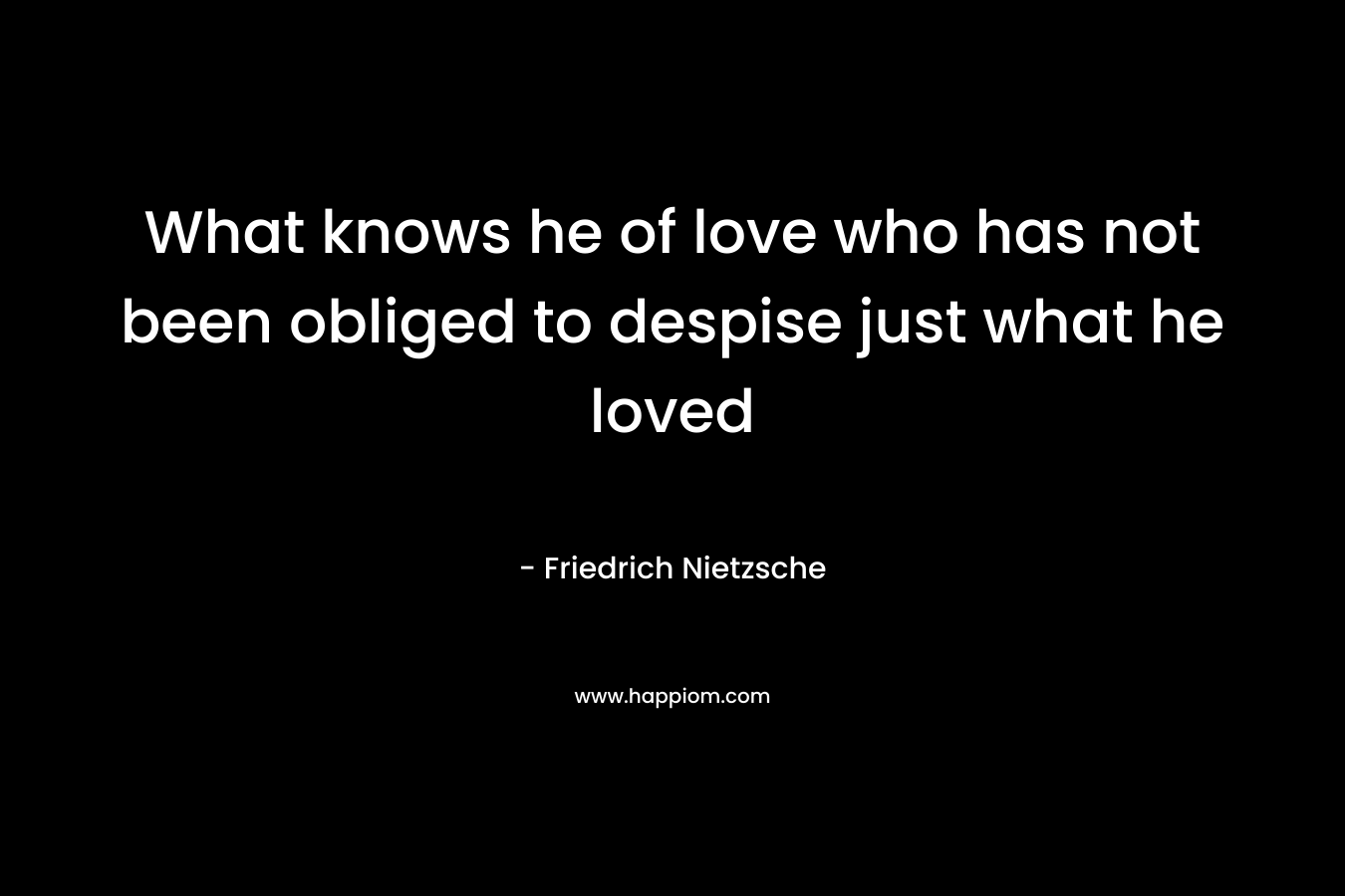 What knows he of love who has not been obliged to despise just what he loved