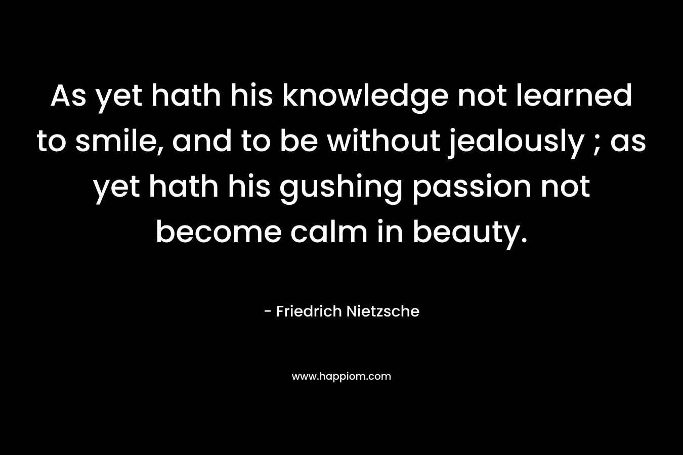 As yet hath his knowledge not learned to smile, and to be without jealously ; as yet hath his gushing passion not become calm in beauty.