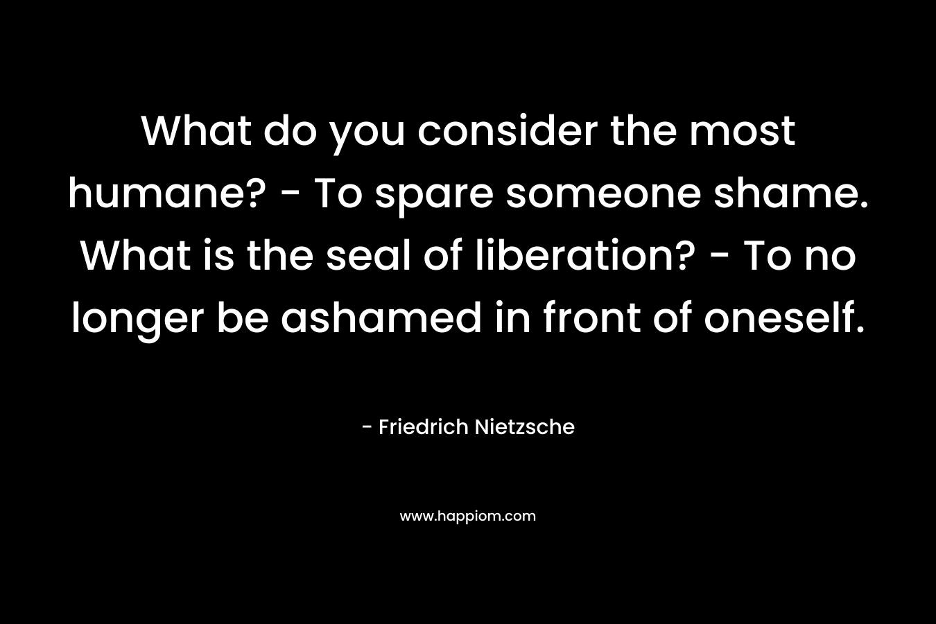 What do you consider the most humane? – To spare someone shame. What is the seal of liberation? – To no longer be ashamed in front of oneself. – Friedrich Nietzsche