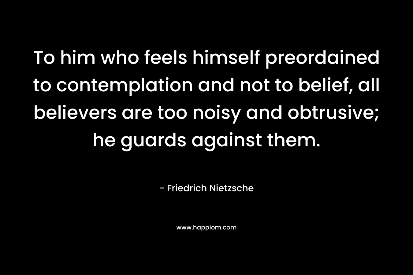 To him who feels himself preordained to contemplation and not to belief, all believers are too noisy and obtrusive; he guards against them. – Friedrich Nietzsche