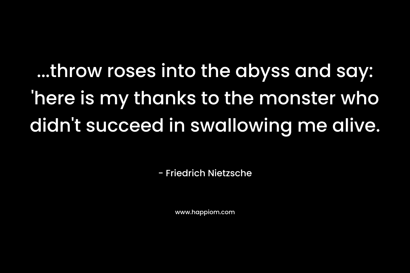 ...throw roses into the abyss and say: 'here is my thanks to the monster who didn't succeed in swallowing me alive.