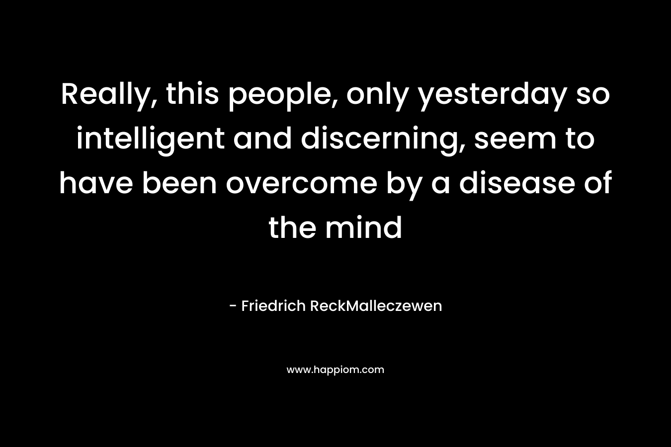 Really, this people, only yesterday so intelligent and discerning, seem to have been overcome by a disease of the mind – Friedrich ReckMalleczewen