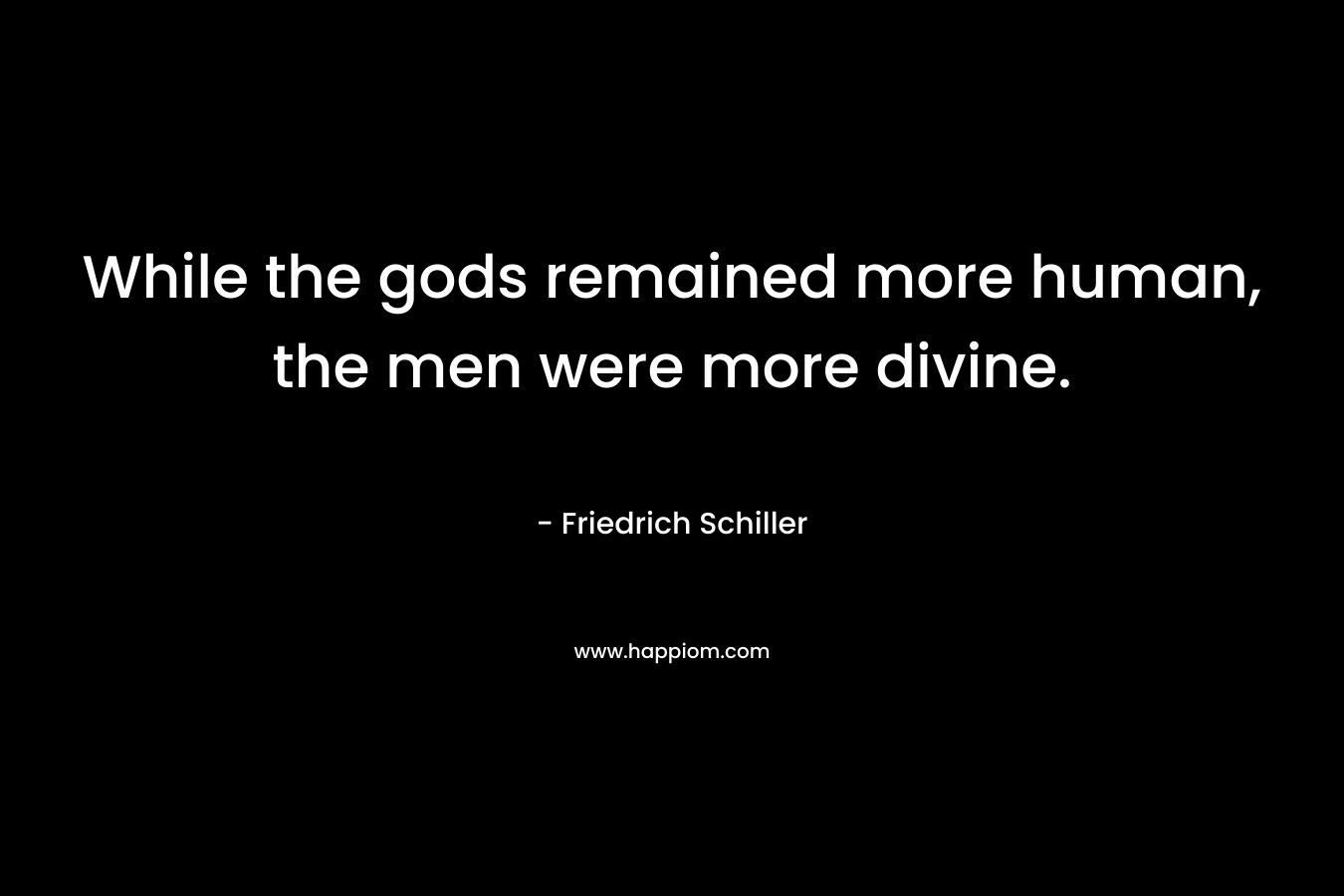 While the gods remained more human, the men were more divine. – Friedrich Schiller