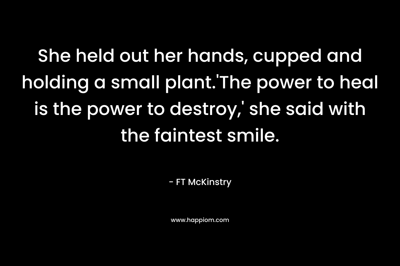 She held out her hands, cupped and holding a small plant.’The power to heal is the power to destroy,’ she said with the faintest smile. – FT McKinstry