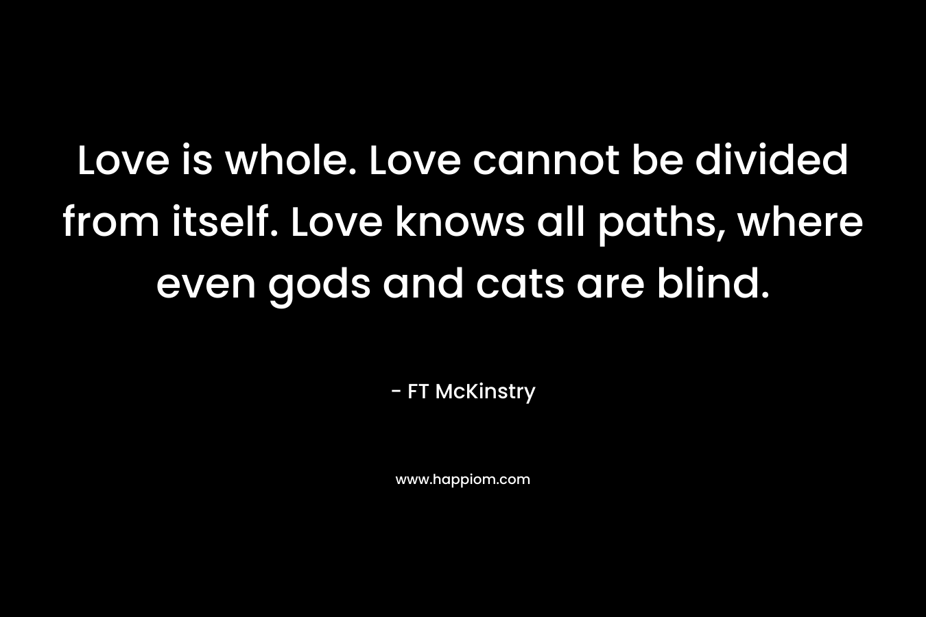 Love is whole. Love cannot be divided from itself. Love knows all paths, where even gods and cats are blind.