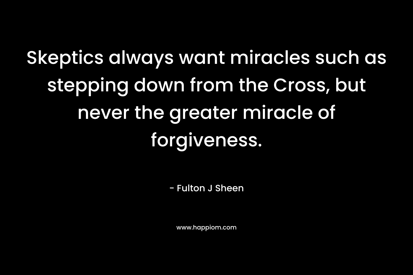 Skeptics always want miracles such as stepping down from the Cross, but never the greater miracle of forgiveness. – Fulton J Sheen