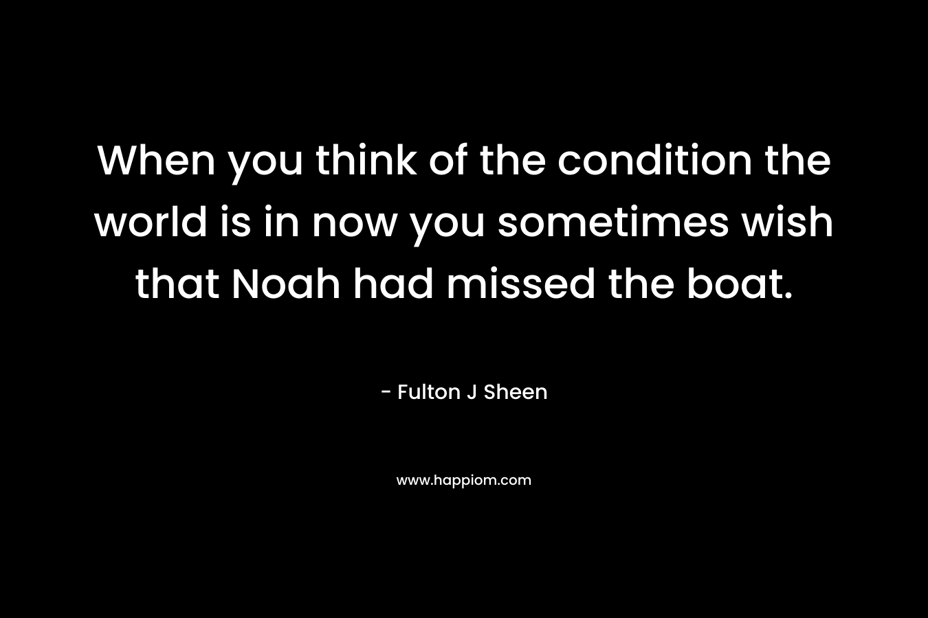 When you think of the condition the world is in now you sometimes wish that Noah had missed the boat.