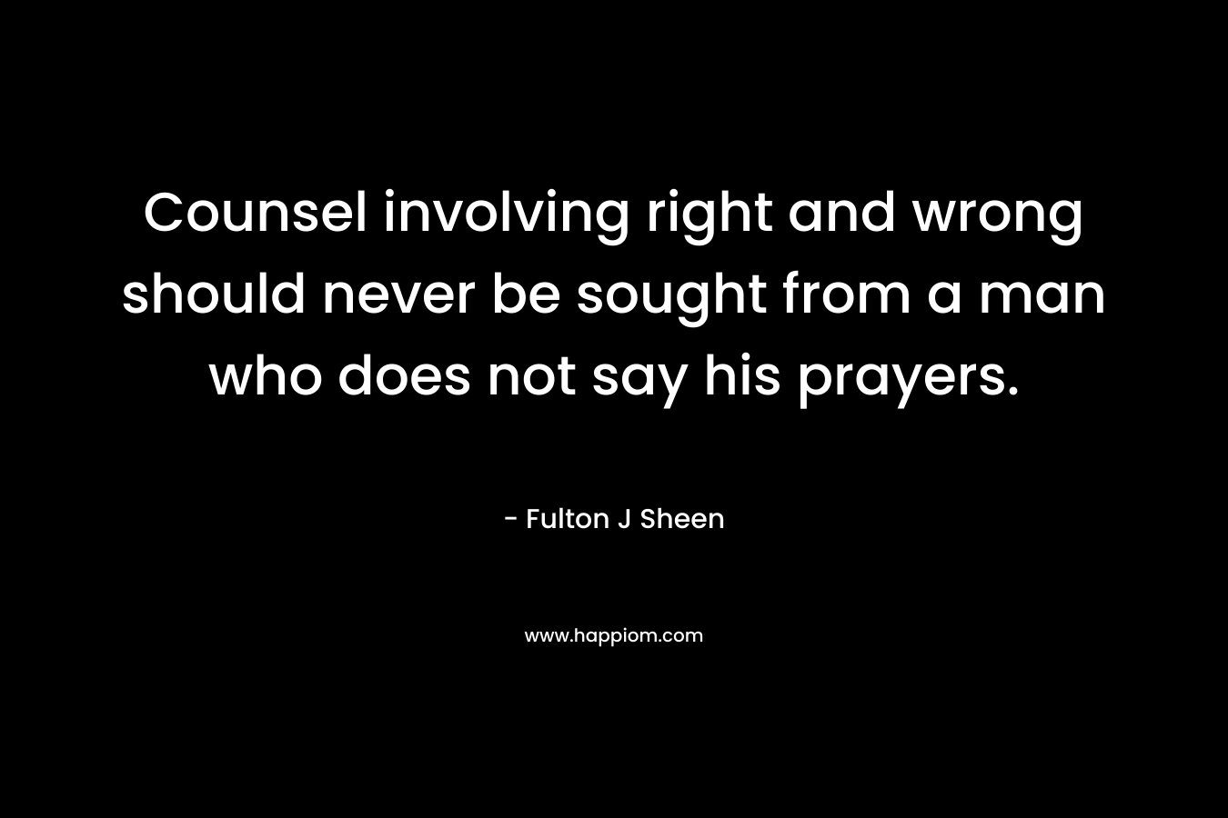 Counsel involving right and wrong should never be sought from a man who does not say his prayers. – Fulton J Sheen