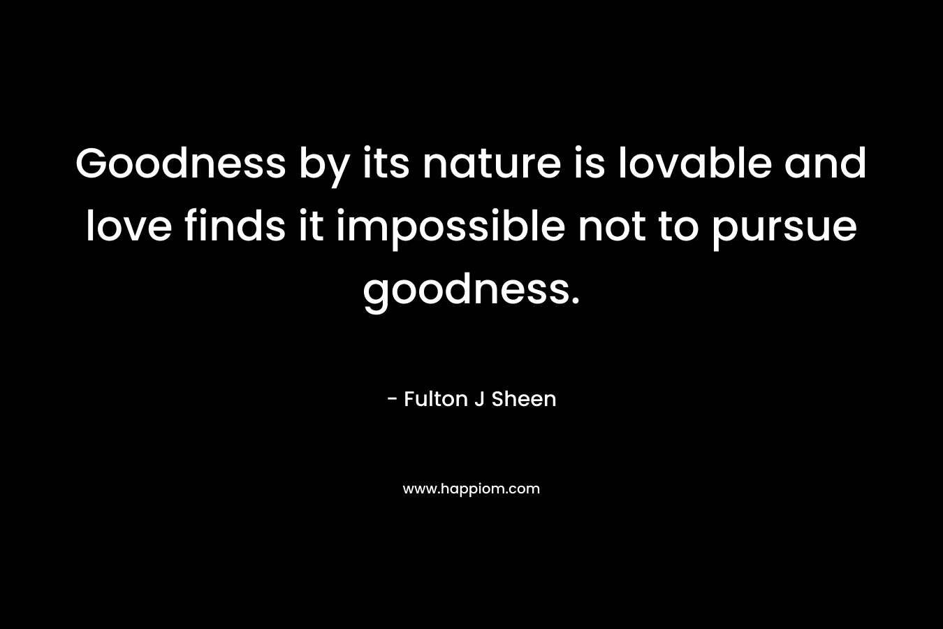 Goodness by its nature is lovable and love finds it impossible not to pursue goodness. – Fulton J Sheen