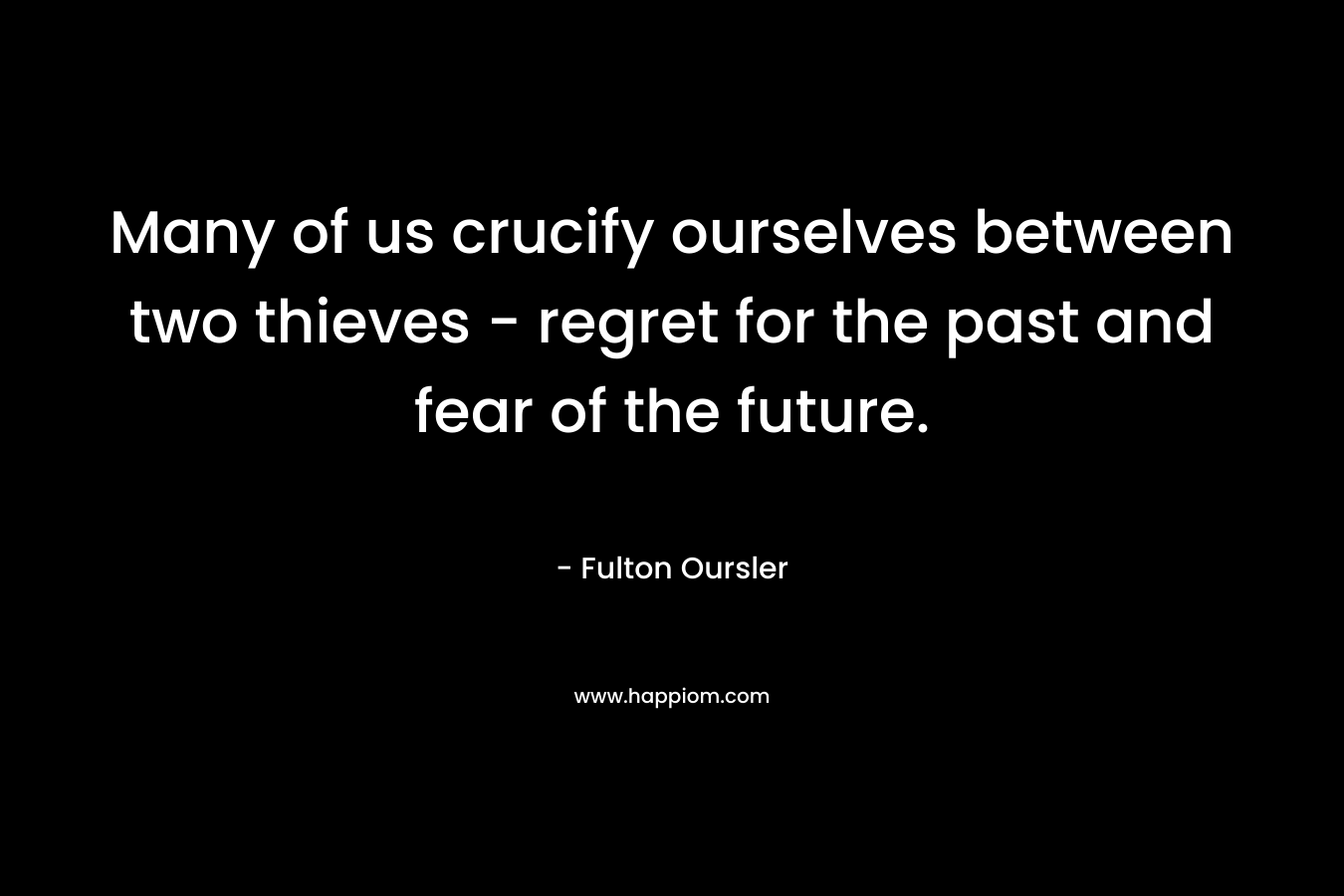 Many of us crucify ourselves between two thieves – regret for the past and fear of the future. – Fulton Oursler