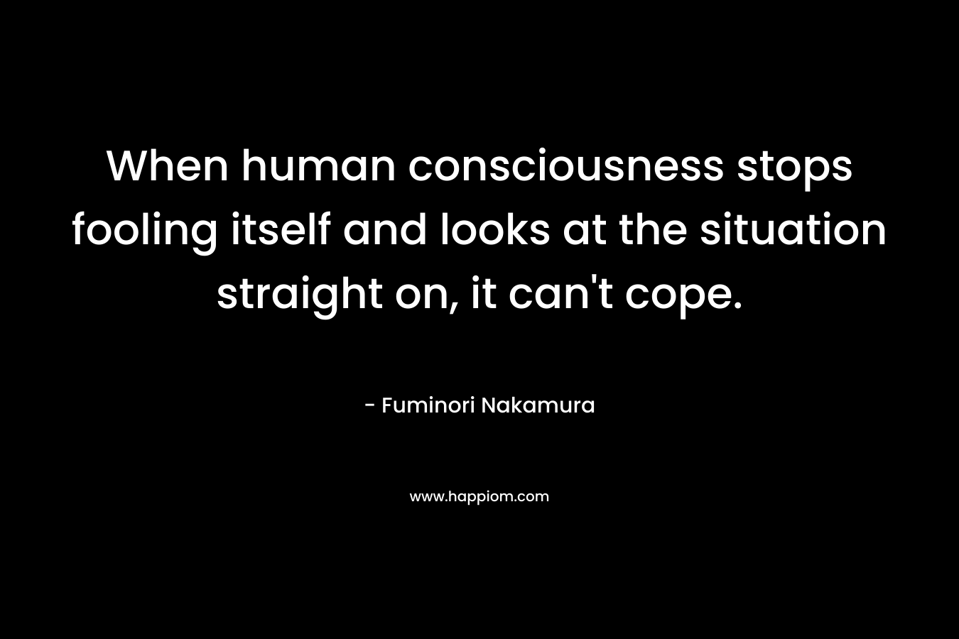 When human consciousness stops fooling itself and looks at the situation straight on, it can’t cope. – Fuminori Nakamura