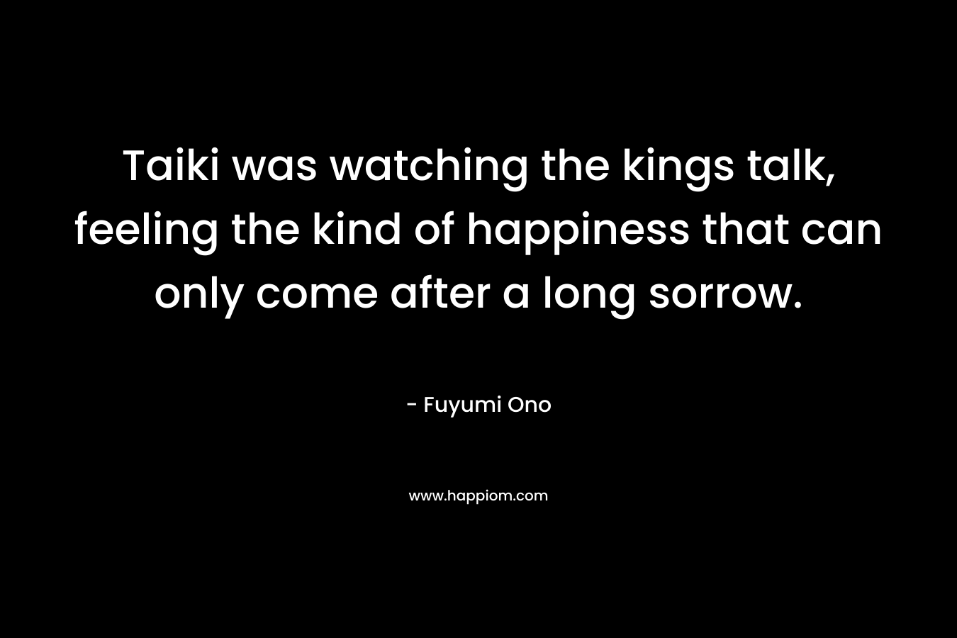 Taiki was watching the kings talk, feeling the kind of happiness that can only come after a long sorrow. – Fuyumi Ono