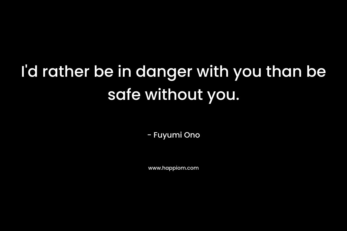 I'd rather be in danger with you than be safe without you.