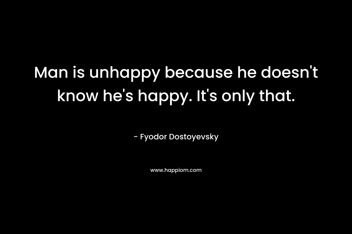 Man is unhappy because he doesn't know he's happy. It's only that.