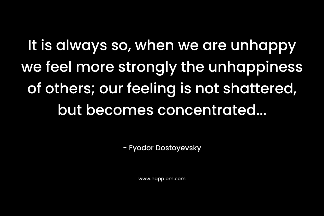 It is always so, when we are unhappy we feel more strongly the unhappiness of others; our feeling is not shattered, but becomes concentrated… – Fyodor Dostoyevsky