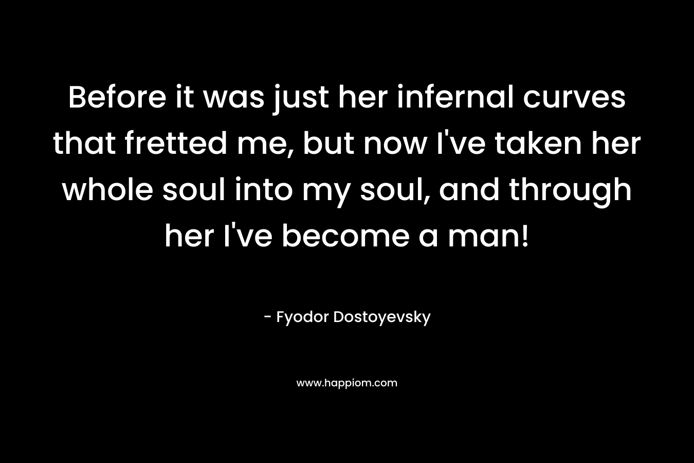 Before it was just her infernal curves that fretted me, but now I’ve taken her whole soul into my soul, and through her I’ve become a man! – Fyodor Dostoyevsky