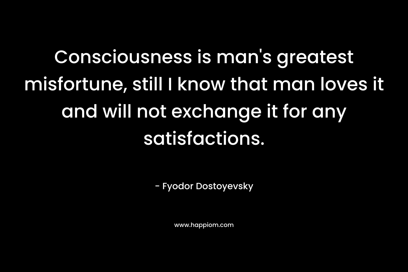 Consciousness is man’s greatest misfortune, still I know that man loves it and will not exchange it for any satisfactions. – Fyodor Dostoyevsky