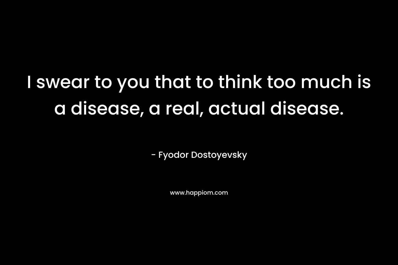 I swear to you that to think too much is a disease, a real, actual disease.