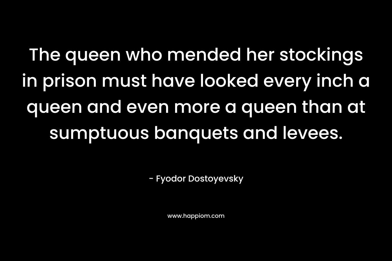 The queen who mended her stockings in prison must have looked every inch a queen and even more a queen than at sumptuous banquets and levees. – Fyodor Dostoyevsky