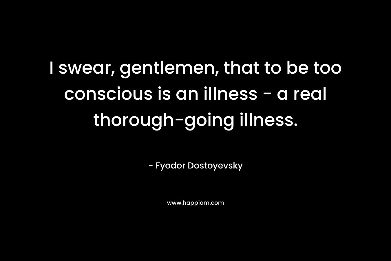 I swear, gentlemen, that to be too conscious is an illness – a real thorough-going illness. – Fyodor Dostoyevsky