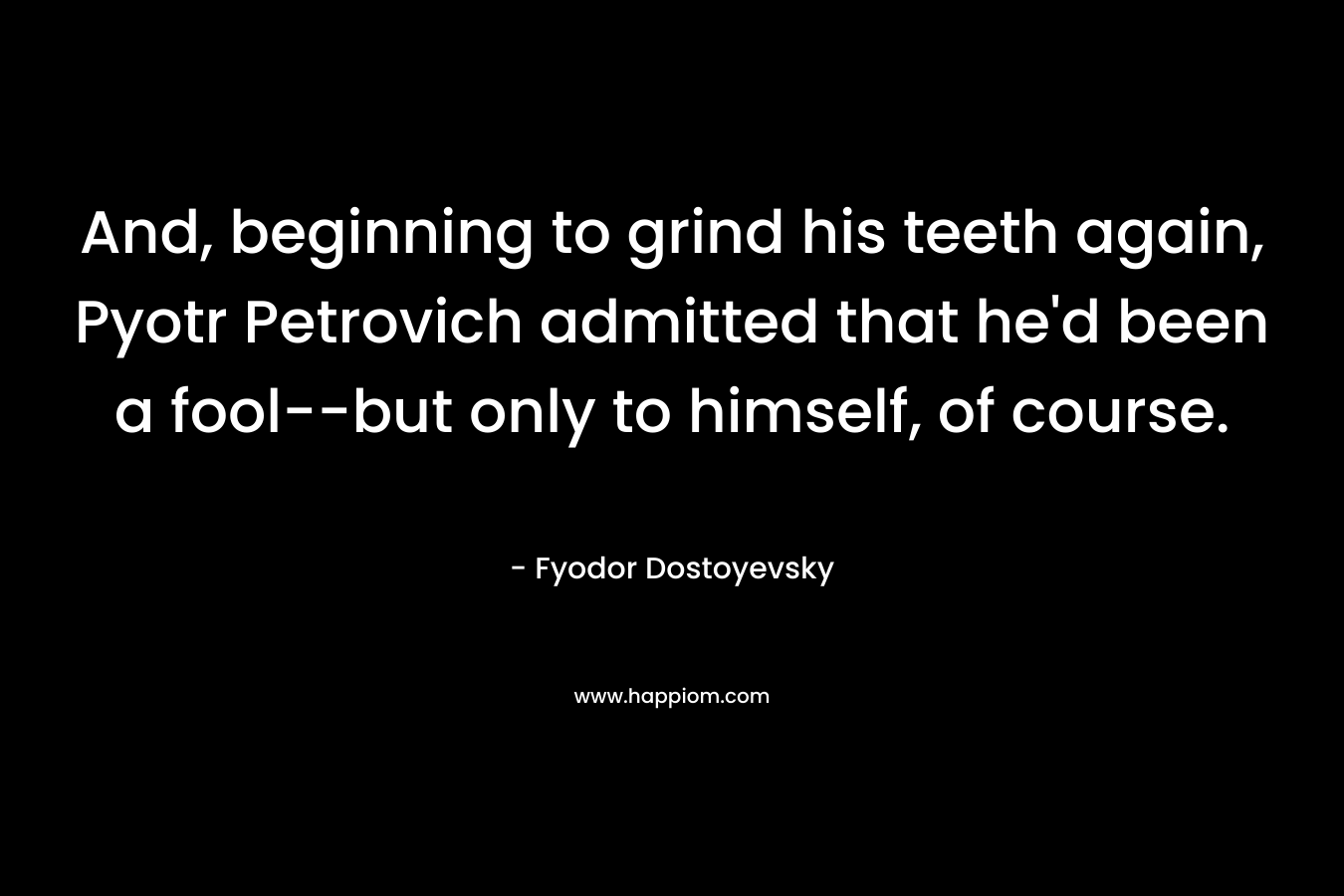 And, beginning to grind his teeth again, Pyotr Petrovich admitted that he’d been a fool–but only to himself, of course. – Fyodor Dostoyevsky