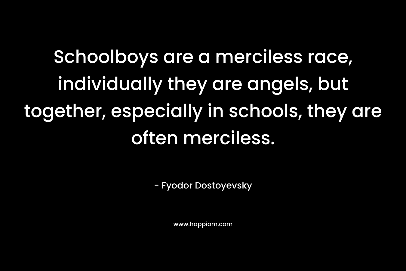 Schoolboys are a merciless race, individually they are angels, but together, especially in schools, they are often merciless. – Fyodor Dostoyevsky