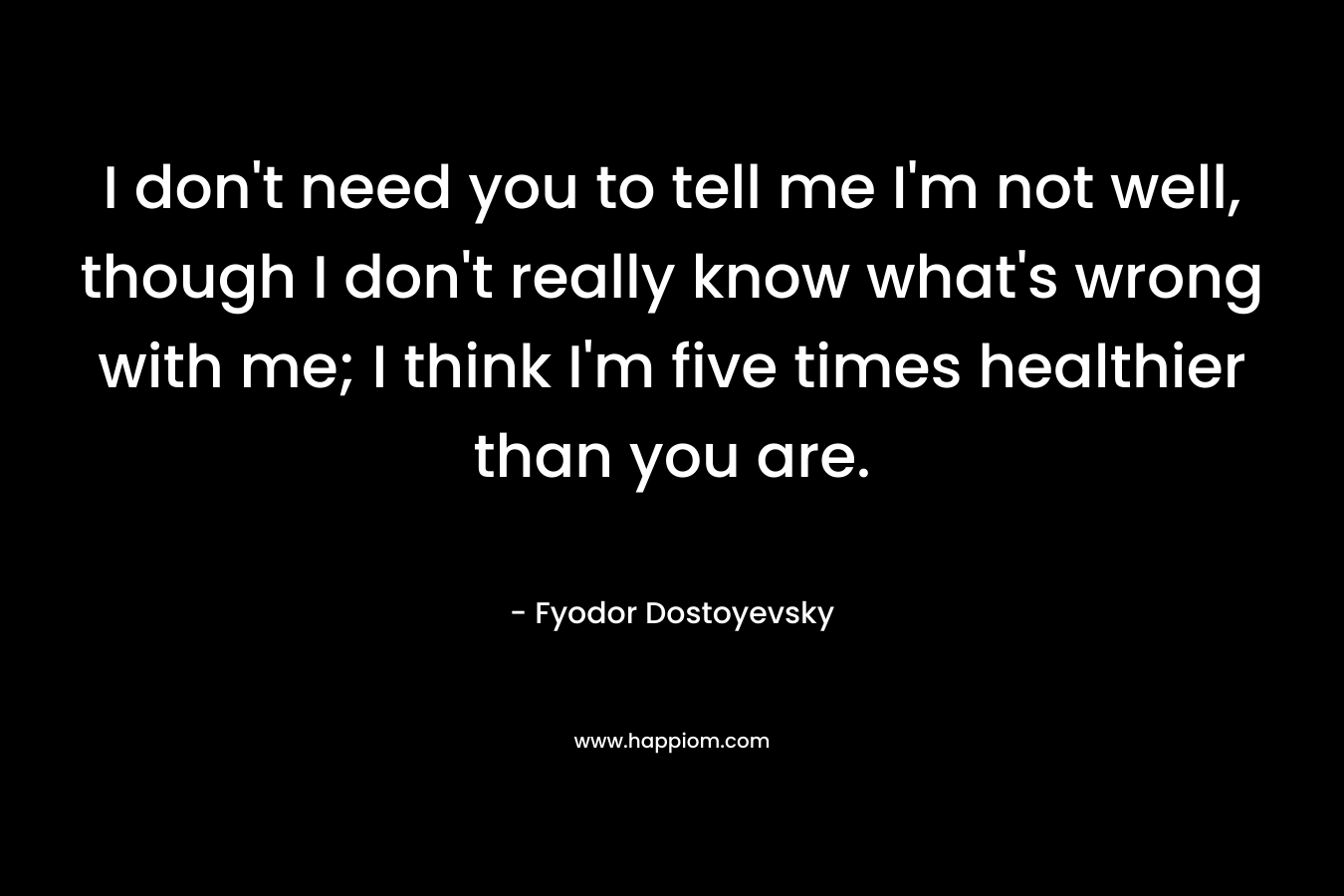 I don’t need you to tell me I’m not well, though I don’t really know what’s wrong with me; I think I’m five times healthier than you are. – Fyodor Dostoyevsky