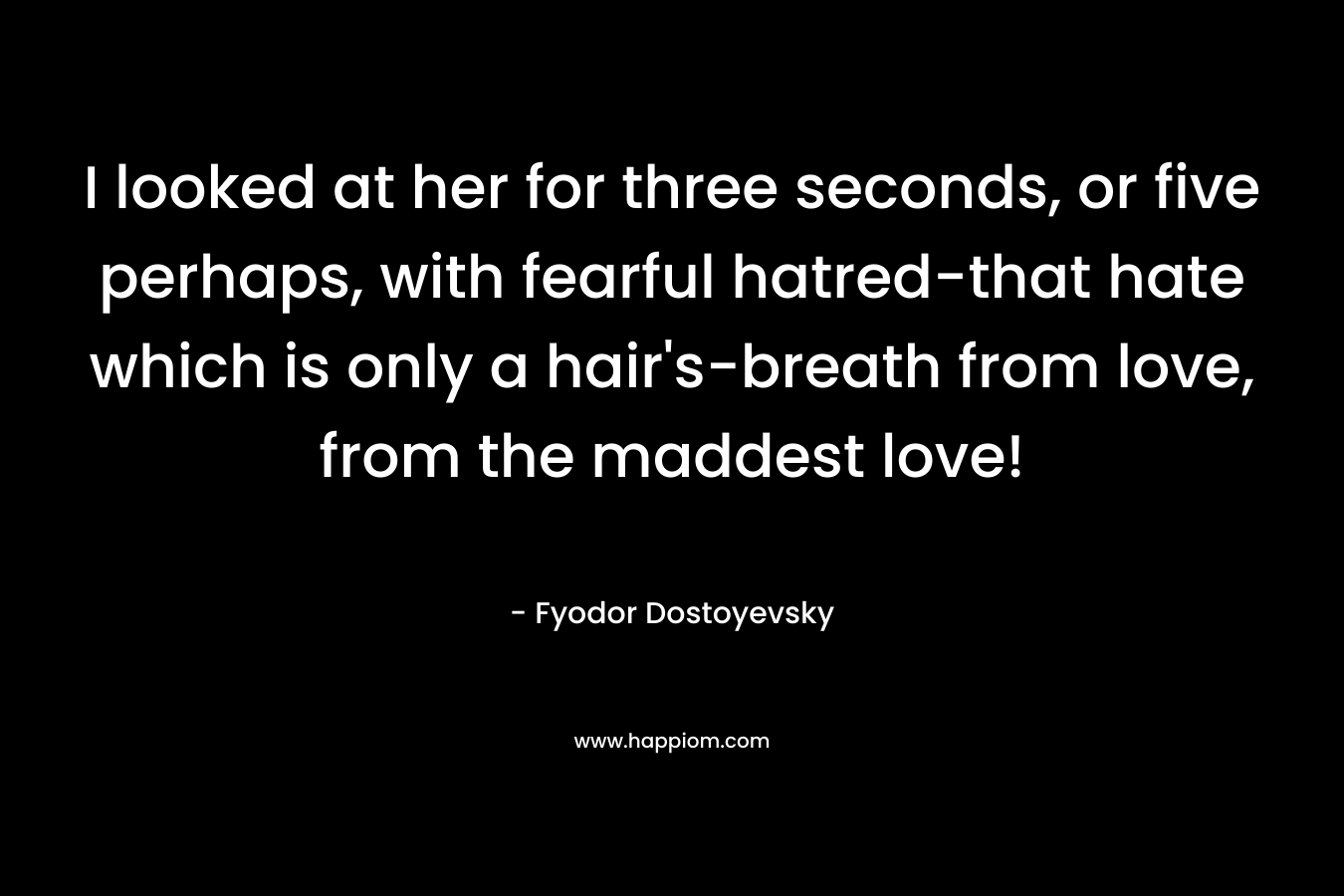I looked at her for three seconds, or five perhaps, with fearful hatred-that hate which is only a hair’s-breath from love, from the maddest love! – Fyodor Dostoyevsky