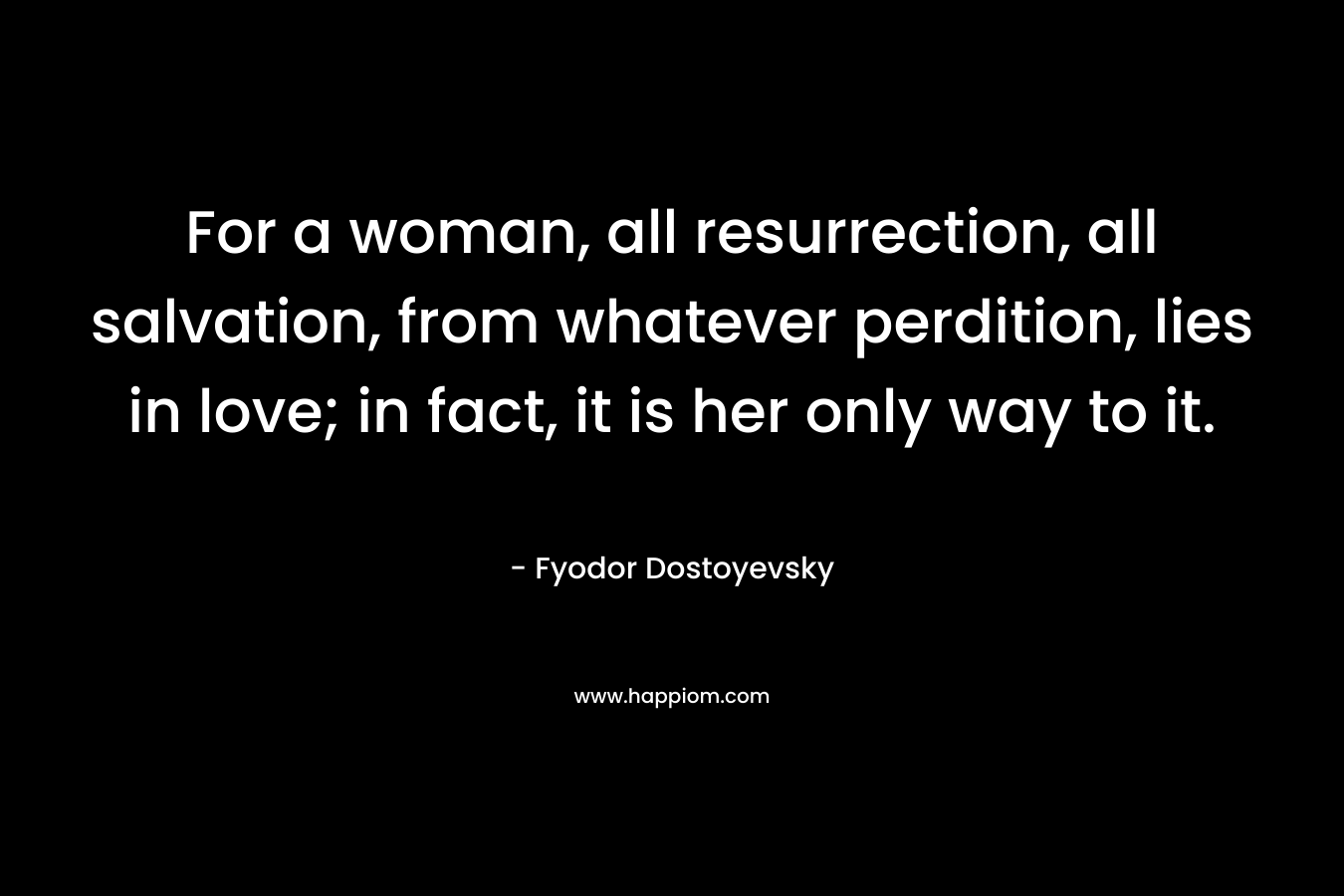For a woman, all resurrection, all salvation, from whatever perdition, lies in love; in fact, it is her only way to it. – Fyodor Dostoyevsky