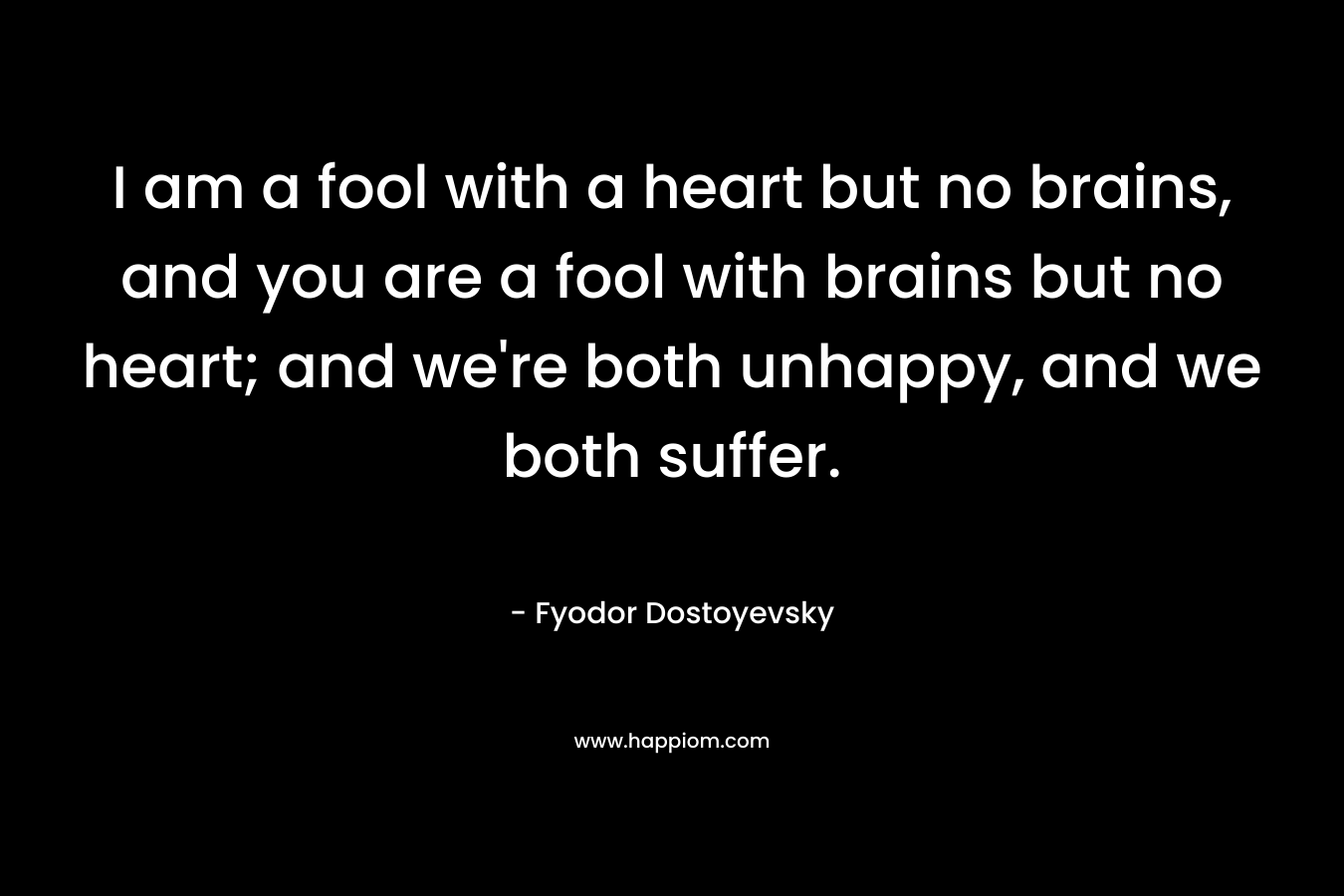 I am a fool with a heart but no brains, and you are a fool with brains but no heart; and we're both unhappy, and we both suffer.