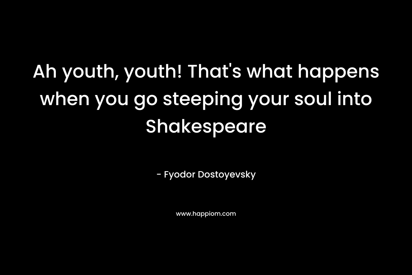 Ah youth, youth! That’s what happens when you go steeping your soul into Shakespeare – Fyodor Dostoyevsky