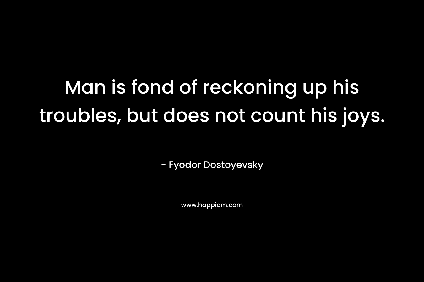 Man is fond of reckoning up his troubles, but does not count his joys. – Fyodor Dostoyevsky