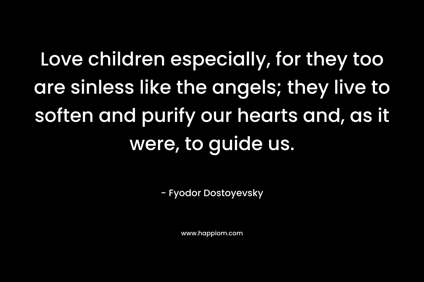 Love children especially, for they too are sinless like the angels; they live to soften and purify our hearts and, as it were, to guide us. – Fyodor Dostoyevsky