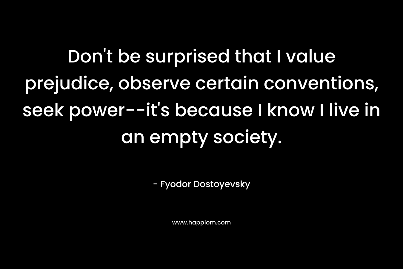Don’t be surprised that I value prejudice, observe certain conventions, seek power–it’s because I know I live in an empty society. – Fyodor Dostoyevsky