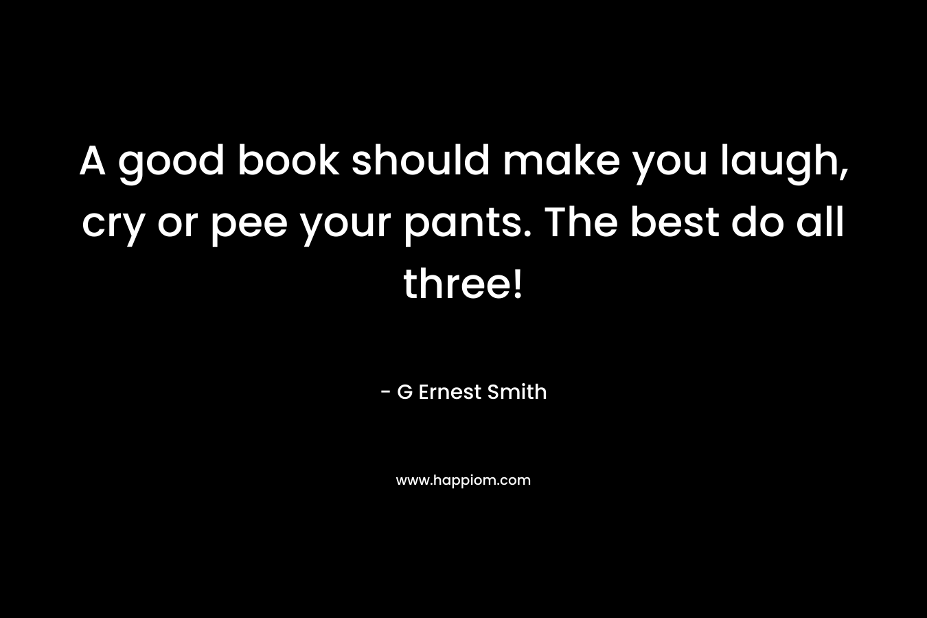 A good book should make you laugh, cry or pee your pants. The best do all three! – G Ernest Smith