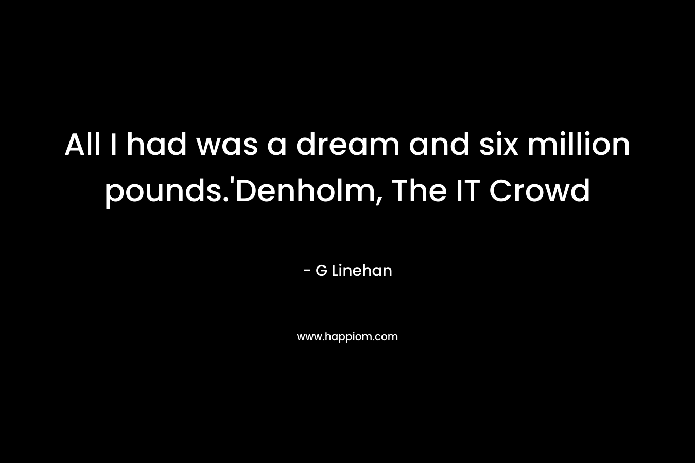 All I had was a dream and six million pounds.’Denholm, The IT Crowd – G Linehan