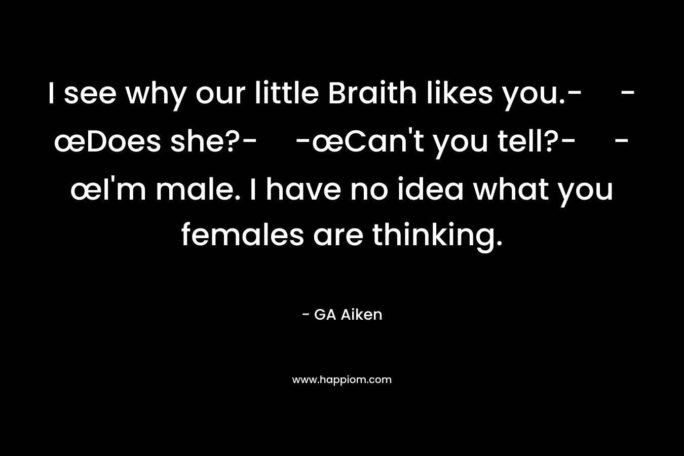 I see why our little Braith likes you.--œDoes she?--œCan’t you tell?--œI’m male. I have no idea what you females are thinking. – GA Aiken
