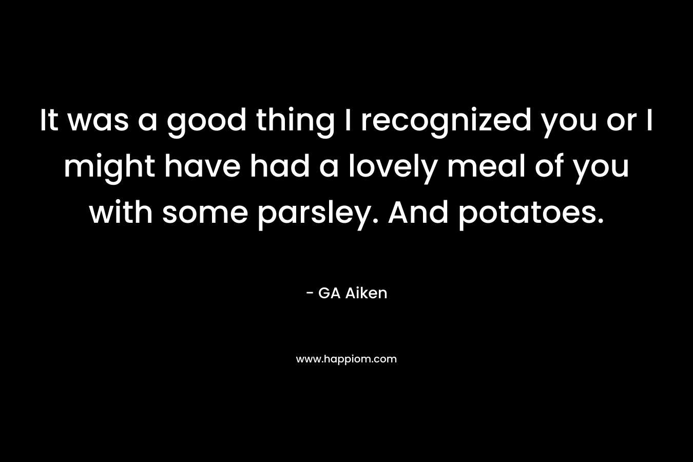 It was a good thing I recognized you or I might have had a lovely meal of you with some parsley. And potatoes. – GA Aiken