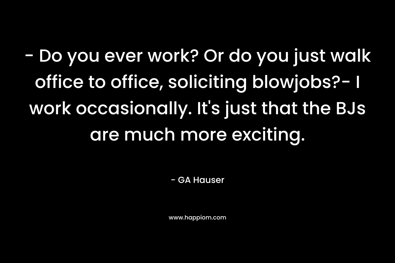 – Do you ever work? Or do you just walk office to office, soliciting blowjobs?- I work occasionally. It’s just that the BJs are much more exciting. – GA Hauser