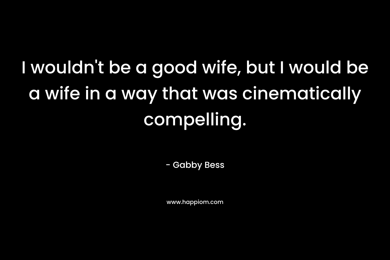 I wouldn’t be a good wife, but I would be a wife in a way that was cinematically compelling. – Gabby Bess