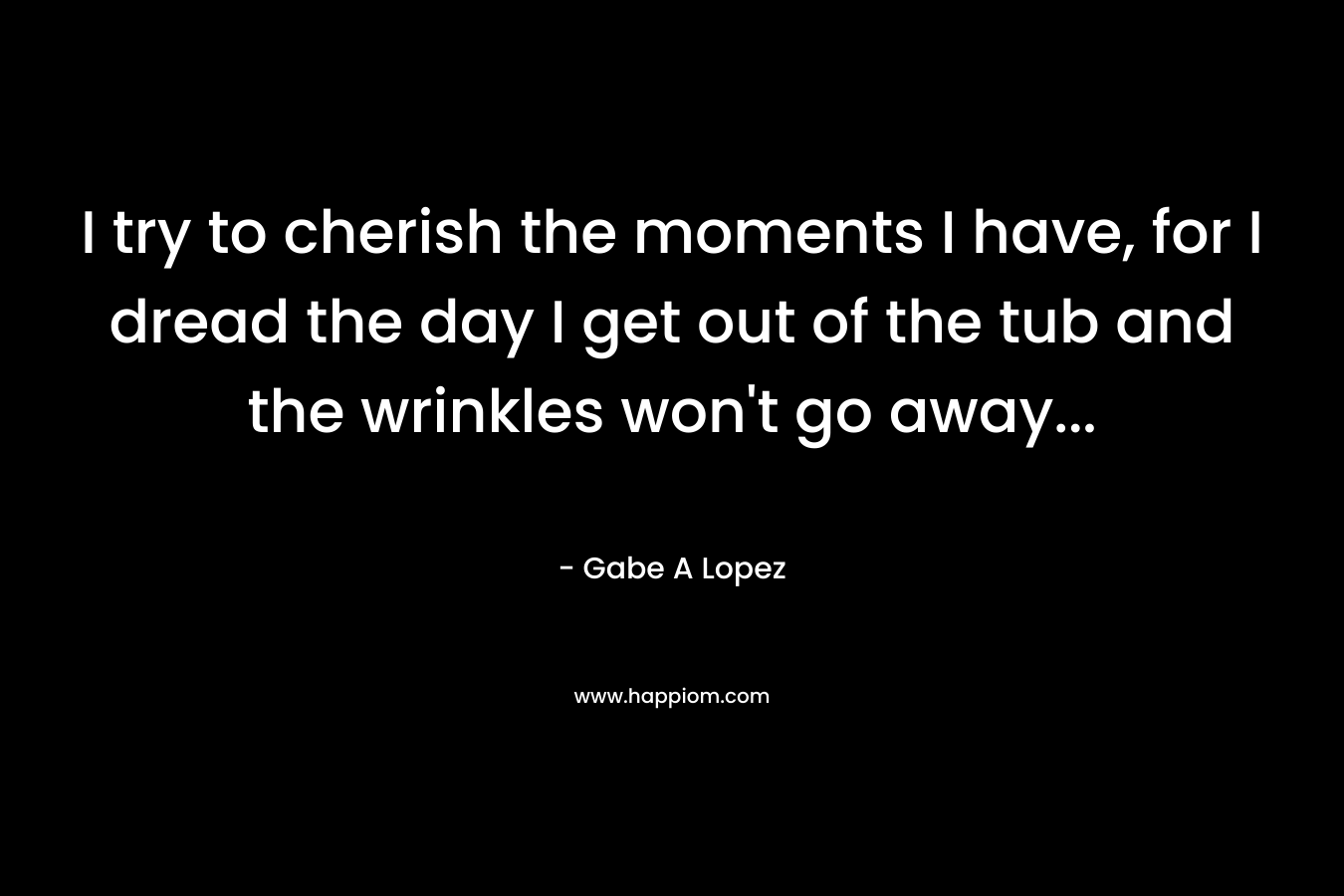 I try to cherish the moments I have, for I dread the day I get out of the tub and the wrinkles won't go away...