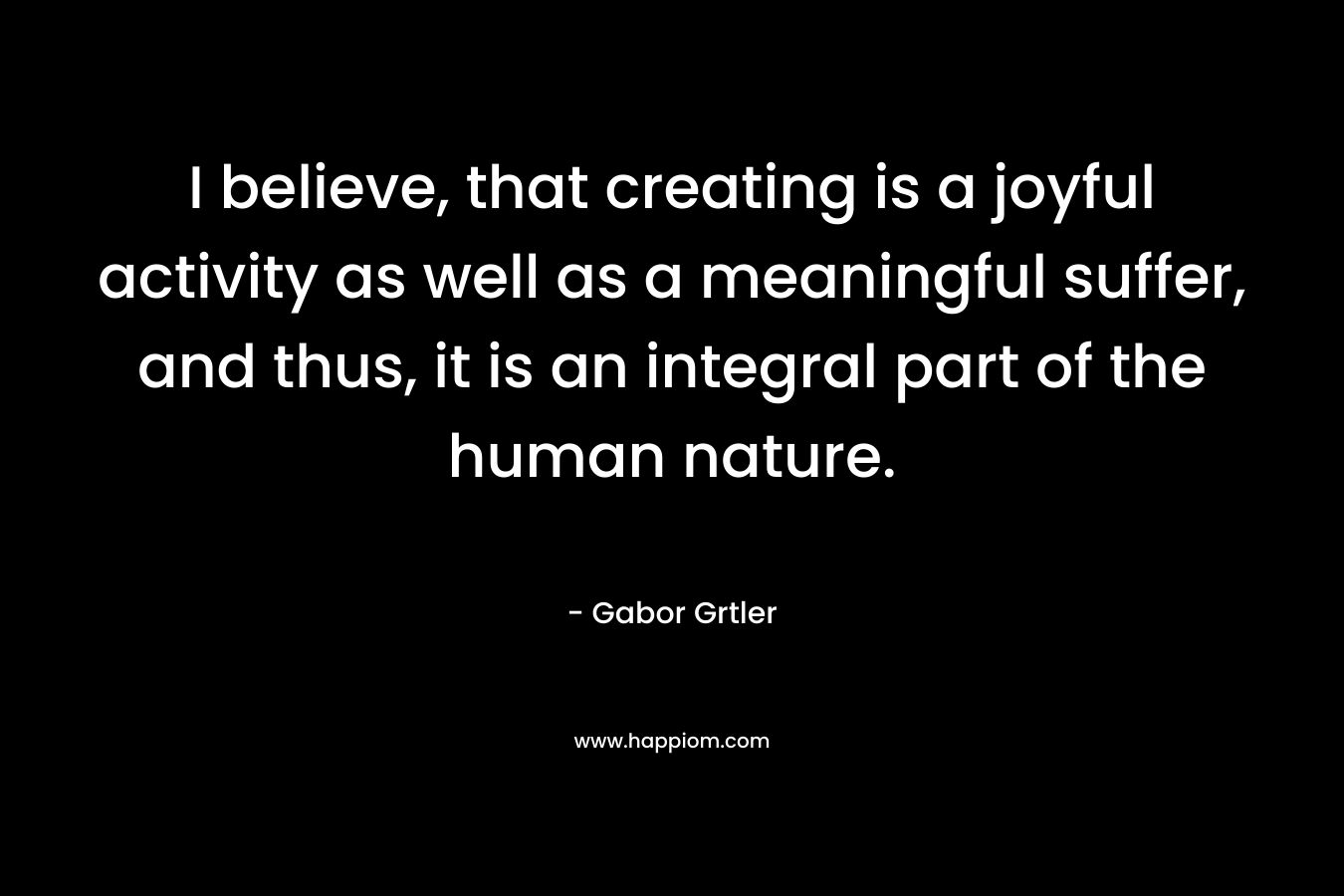 I believe, that creating is a joyful activity as well as a meaningful suffer, and thus, it is an integral part of the human nature.