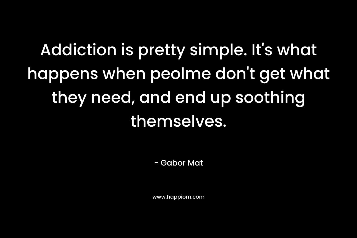 Addiction is pretty simple. It’s what happens when peolme don’t get what they need, and end up soothing themselves. – Gabor Mat