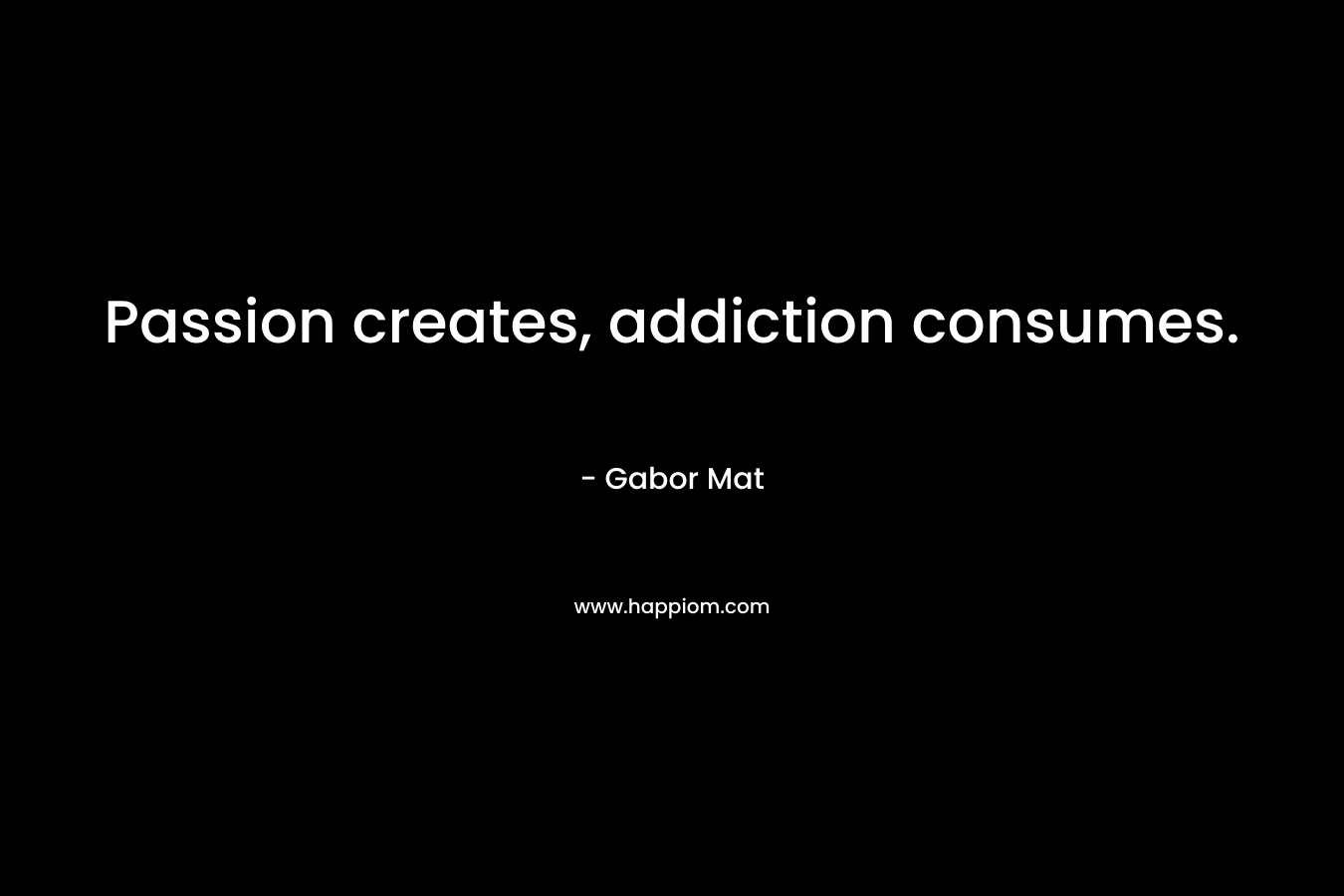 Passion creates, addiction consumes. – Gabor Mat