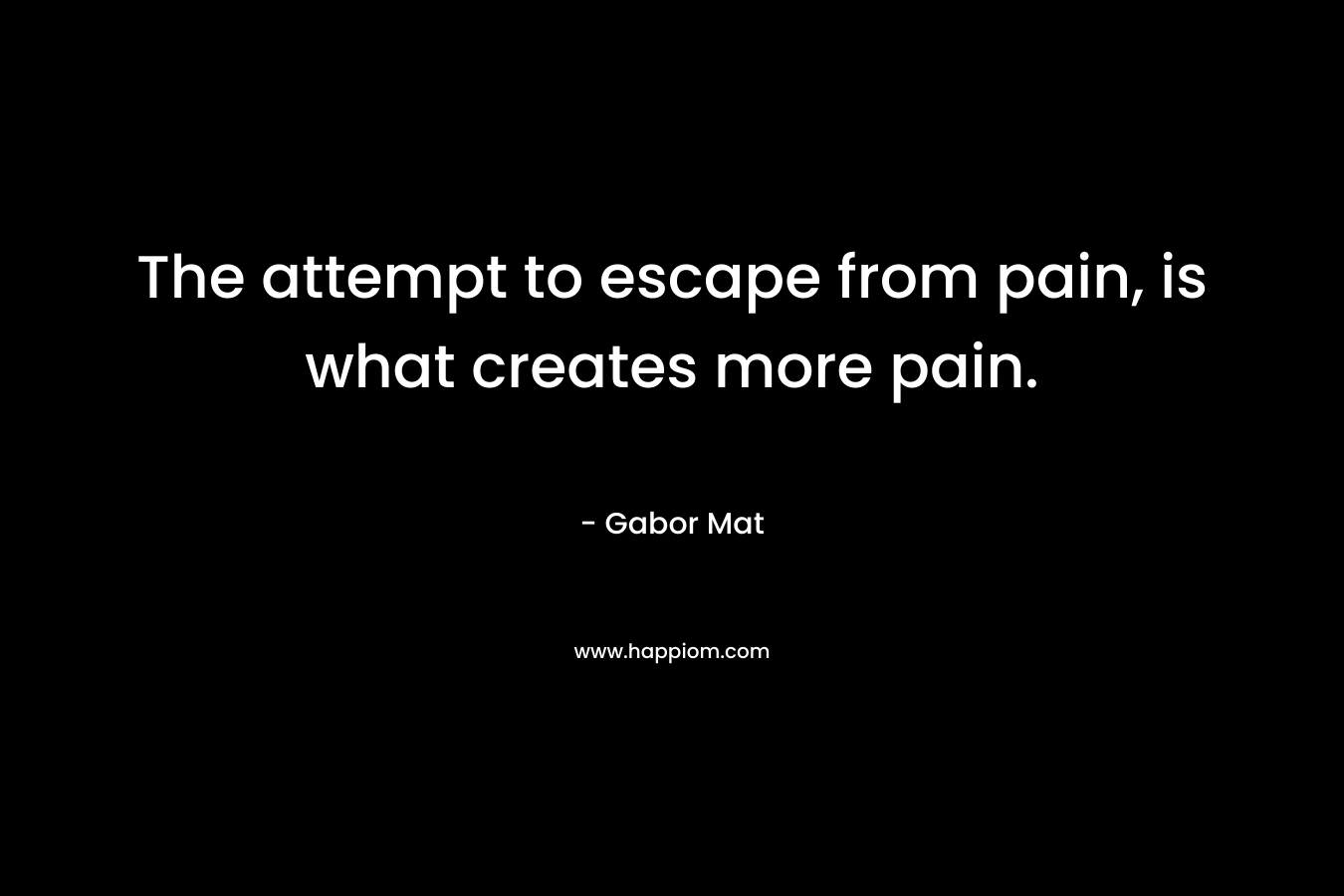 The attempt to escape from pain, is what creates more pain.