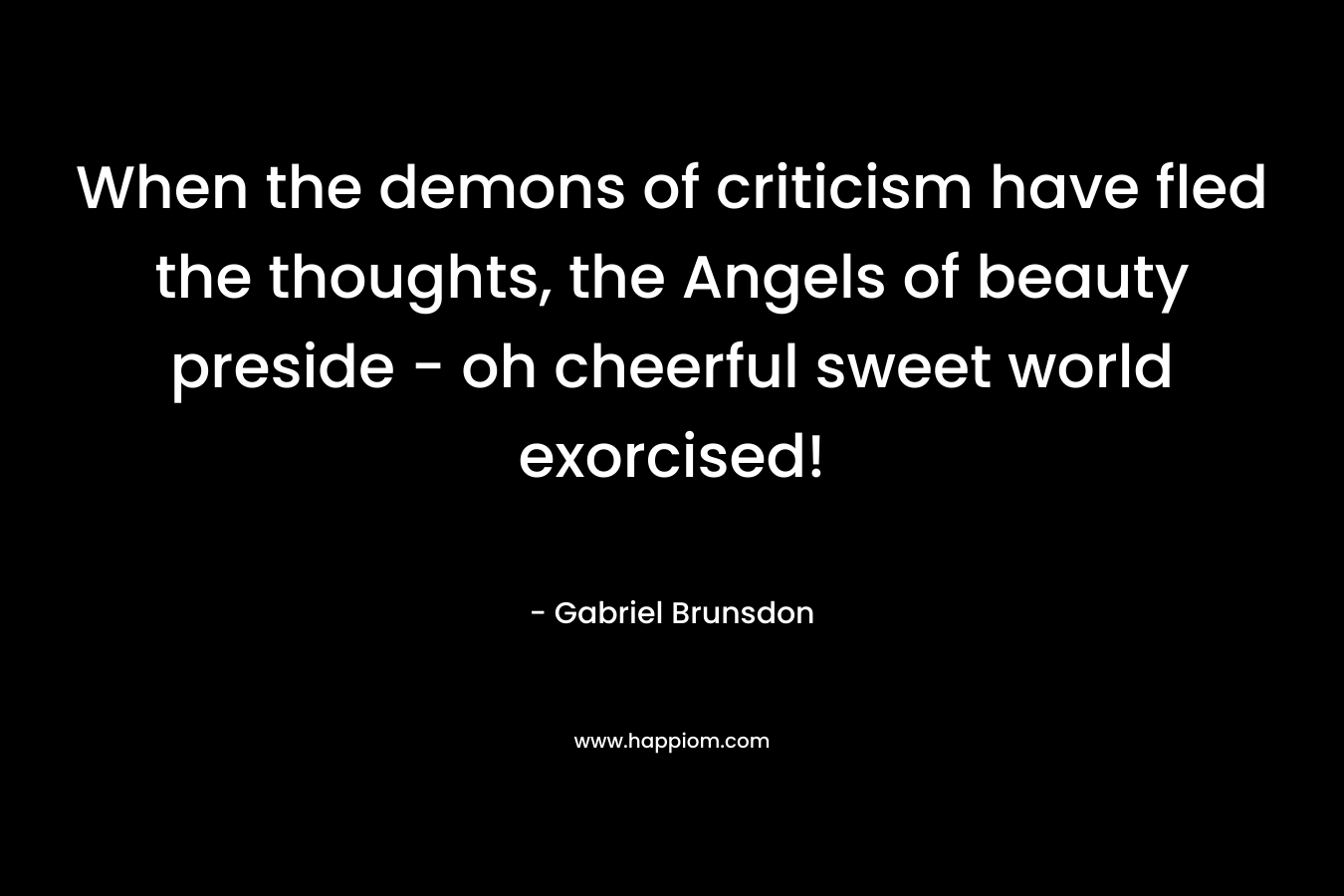 When the demons of criticism have fled the thoughts, the Angels of beauty preside – oh cheerful sweet world exorcised! – Gabriel Brunsdon